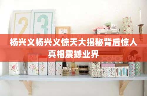 杨兴义杨兴义惊天大揭秘背后惊人真相震撼业界