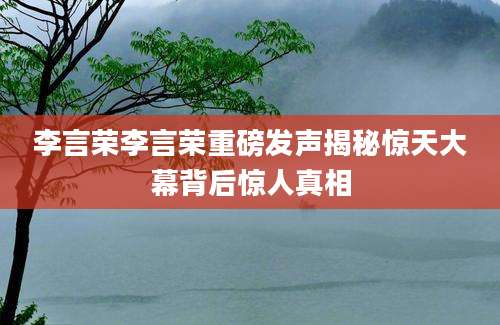 李言荣李言荣重磅发声揭秘惊天大幕背后惊人真相