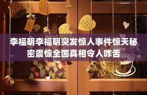 李福明李福明突发惊人事件惊天秘密震惊全国真相令人咋舌