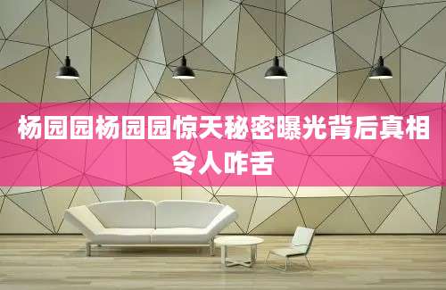 杨园园杨园园惊天秘密曝光背后真相令人咋舌