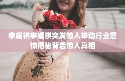 李耀祺李耀祺突发惊人举动行业震惊揭秘背后惊人真相