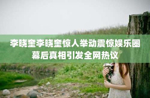 李晓奎李晓奎惊人举动震惊娱乐圈幕后真相引发全网热议