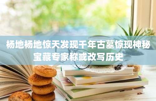 杨地杨地惊天发现千年古墓惊现神秘宝藏专家称或改写历史