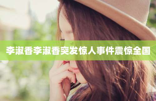 李淑香李淑香突发惊人事件震惊全国