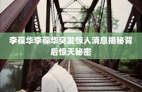 李葆华李葆华突发惊人消息揭秘背后惊天秘密