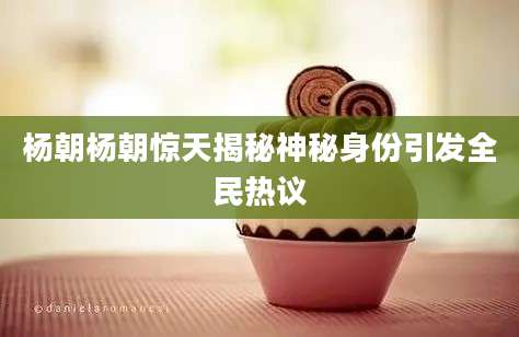 杨朝杨朝惊天揭秘神秘身份引发全民热议