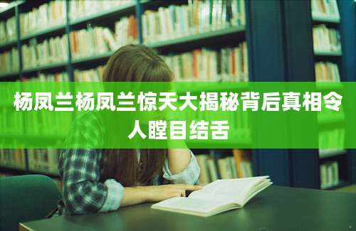杨凤兰杨凤兰惊天大揭秘背后真相令人瞠目结舌