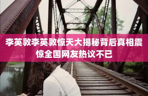 李英敦李英敦惊天大揭秘背后真相震惊全国网友热议不已