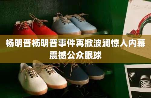 杨明晋杨明晋事件再掀波澜惊人内幕震撼公众眼球