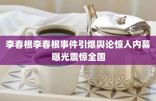 李春根李春根事件引爆舆论惊人内幕曝光震惊全国