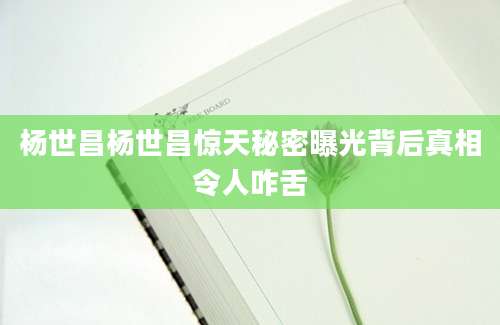 杨世昌杨世昌惊天秘密曝光背后真相令人咋舌
