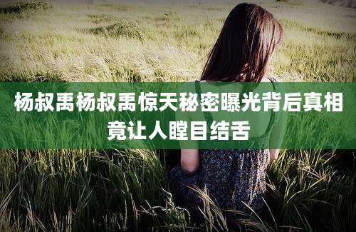 杨叔禹杨叔禹惊天秘密曝光背后真相竟让人瞠目结舌
