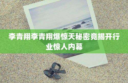 李青翔李青翔爆惊天秘密竟揭开行业惊人内幕