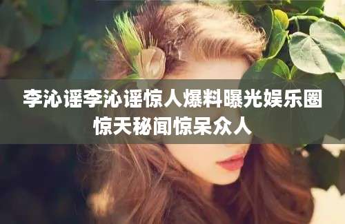 李沁谣李沁谣惊人爆料曝光娱乐圈惊天秘闻惊呆众人