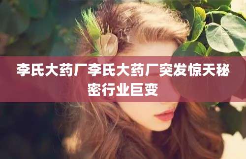 李氏大药厂李氏大药厂突发惊天秘密行业巨变