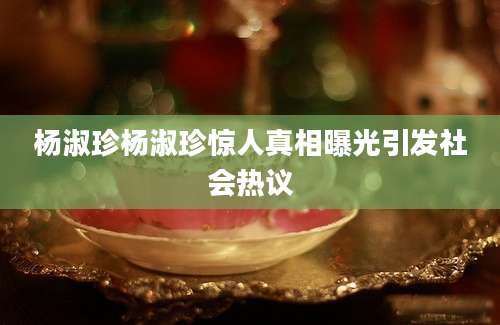 杨淑珍杨淑珍惊人真相曝光引发社会热议