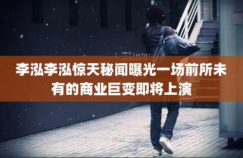 李泓李泓惊天秘闻曝光一场前所未有的商业巨变即将上演