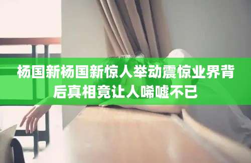 杨国新杨国新惊人举动震惊业界背后真相竟让人唏嘘不已