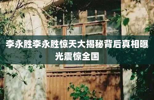 李永胜李永胜惊天大揭秘背后真相曝光震惊全国