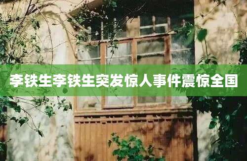 李铁生李铁生突发惊人事件震惊全国