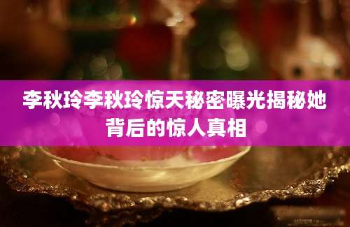 李秋玲李秋玲惊天秘密曝光揭秘她背后的惊人真相