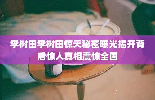 李树田李树田惊天秘密曝光揭开背后惊人真相震惊全国