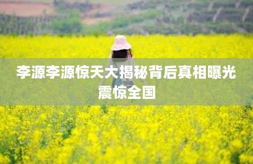 李源李源惊天大揭秘背后真相曝光震惊全国