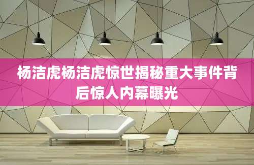 杨洁虎杨洁虎惊世揭秘重大事件背后惊人内幕曝光