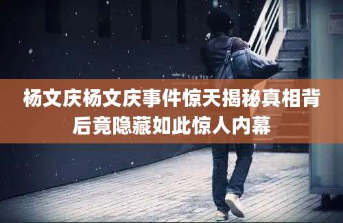 杨文庆杨文庆事件惊天揭秘真相背后竟隐藏如此惊人内幕