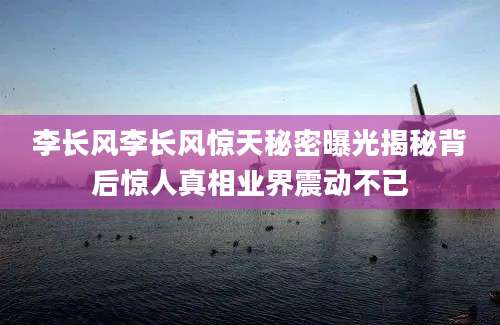 李长风李长风惊天秘密曝光揭秘背后惊人真相业界震动不已