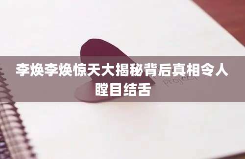 李焕李焕惊天大揭秘背后真相令人瞠目结舌