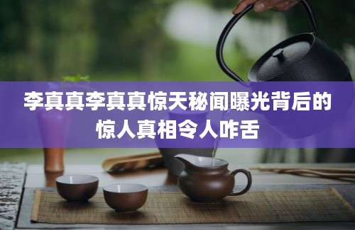 李真真李真真惊天秘闻曝光背后的惊人真相令人咋舌