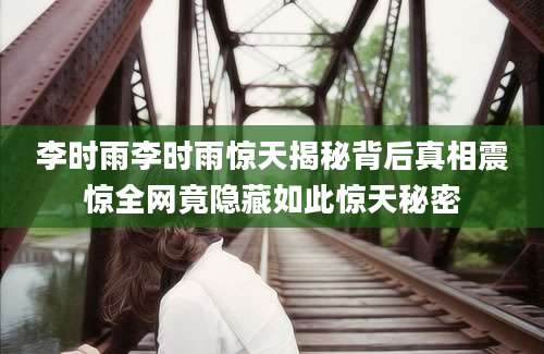 李时雨李时雨惊天揭秘背后真相震惊全网竟隐藏如此惊天秘密
