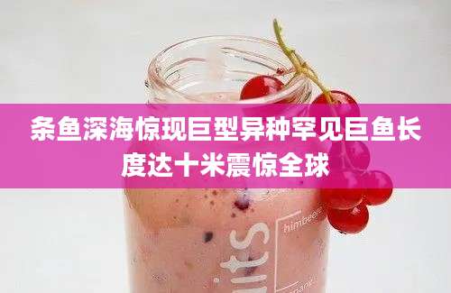 条鱼深海惊现巨型异种罕见巨鱼长度达十米震惊全球