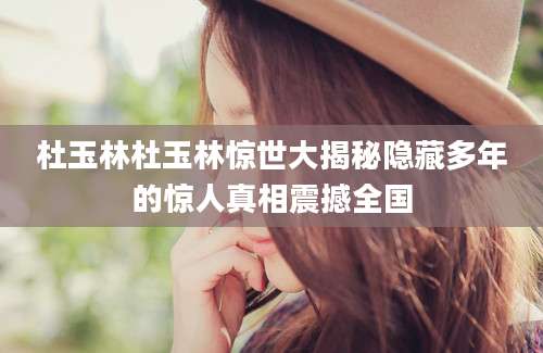 杜玉林杜玉林惊世大揭秘隐藏多年的惊人真相震撼全国