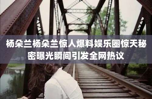 杨朵兰杨朵兰惊人爆料娱乐圈惊天秘密曝光瞬间引发全网热议
