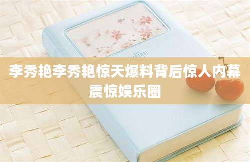 李秀艳李秀艳惊天爆料背后惊人内幕震惊娱乐圈