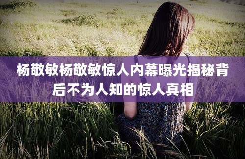 杨敬敏杨敬敏惊人内幕曝光揭秘背后不为人知的惊人真相