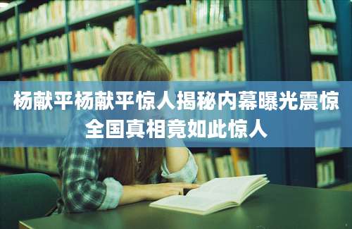 杨献平杨献平惊人揭秘内幕曝光震惊全国真相竟如此惊人