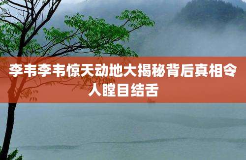 李韦李韦惊天动地大揭秘背后真相令人瞠目结舌