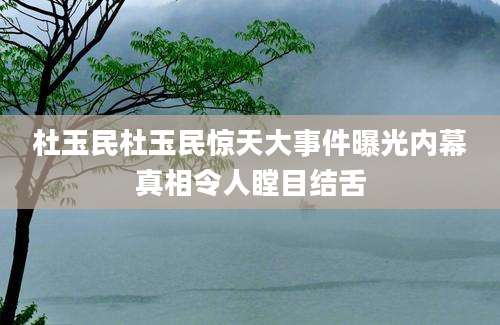 杜玉民杜玉民惊天大事件曝光内幕真相令人瞠目结舌