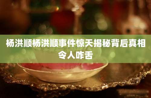 杨洪顺杨洪顺事件惊天揭秘背后真相令人咋舌