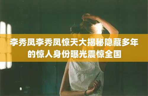 李秀凤李秀凤惊天大揭秘隐藏多年的惊人身份曝光震惊全国