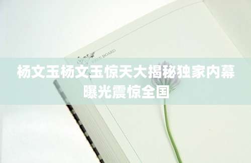 杨文玉杨文玉惊天大揭秘独家内幕曝光震惊全国
