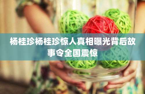 杨桂珍杨桂珍惊人真相曝光背后故事令全国震惊