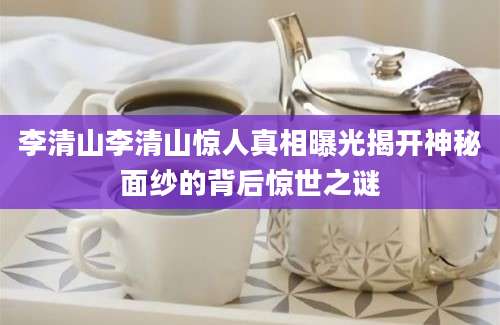 李清山李清山惊人真相曝光揭开神秘面纱的背后惊世之谜
