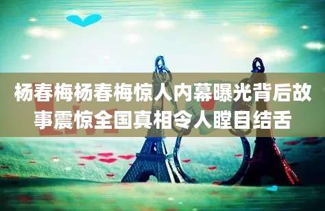 杨春梅杨春梅惊人内幕曝光背后故事震惊全国真相令人瞠目结舌