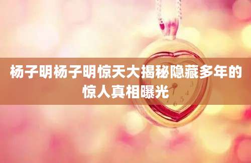杨子明杨子明惊天大揭秘隐藏多年的惊人真相曝光
