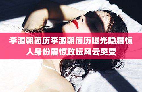 李源朝简历李源朝简历曝光隐藏惊人身份震惊政坛风云突变