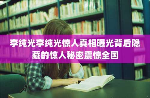 李纯光李纯光惊人真相曝光背后隐藏的惊人秘密震惊全国